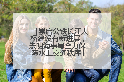 崇启公铁长江大桥建设有新进展，崇明海事局全力保障水上交通秩序