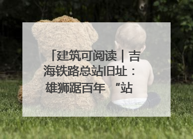 建筑可阅读｜吉海铁路总站旧址：雄狮踞百年 “站”写传承史