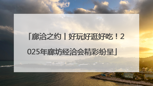 廊洽之约丨好玩好逛好吃！2025年廊坊经洽会精彩纷呈