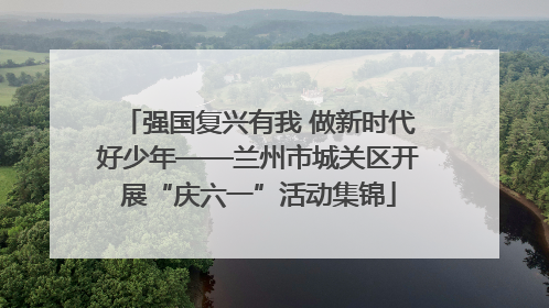 强国复兴有我 做新时代好少年——兰州市城关区开展“庆六一”活动集锦