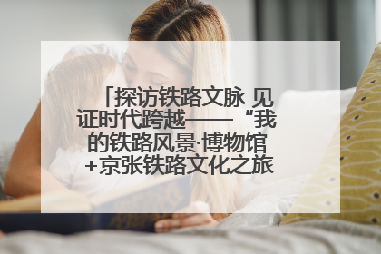 探访铁路文脉 见证时代跨越——“我的铁路风景·博物馆+京张铁路文化之旅”活动在京启动