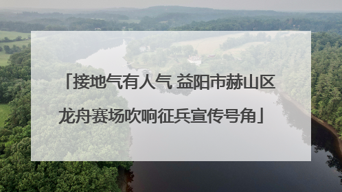 接地气有人气 益阳市赫山区龙舟赛场吹响征兵宣传号角