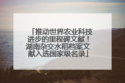 推动世界农业科技进步的里程碑文献！湖南杂交水稻档案文献入选国家级名录