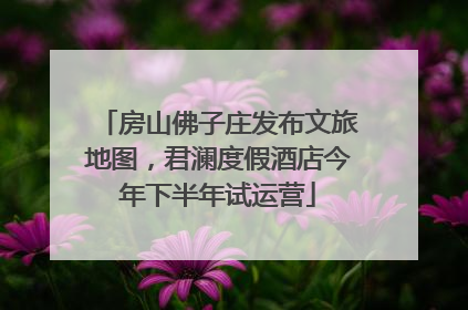 房山佛子庄发布文旅地图，君澜度假酒店今年下半年试运营