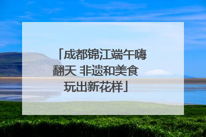 成都锦江端午嗨翻天 非遗和美食玩出新花样