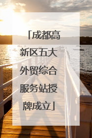 成都高新区五大外贸综合服务站授牌成立