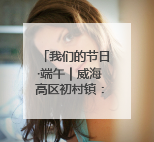 我们的节日·端午|威海高区初村镇:当端午遇上游园会:来一场“粽”享欢乐的趣味冒险!