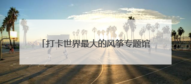 打卡世界最大的风筝专题馆，走进潍坊世界风筝博物馆