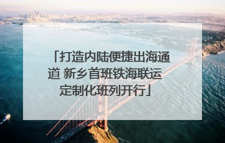 打造内陆便捷出海通道 新乡首班铁海联运定制化班列开行