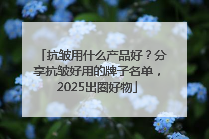 抗皱用什么产品好？分享抗皱好用的牌子名单，2025出圈好物