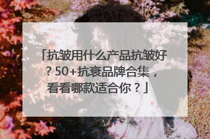 抗皱用什么产品抗皱好？50+抗衰品牌合集，看看哪款适合你？