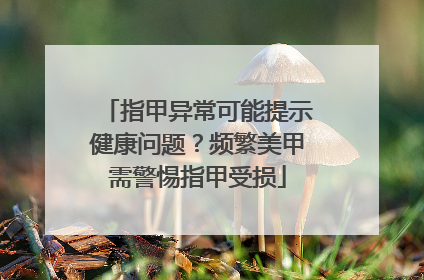 指甲异常可能提示健康问题？频繁美甲需警惕指甲受损