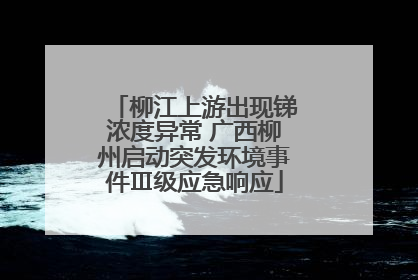 柳江上游出现锑浓度异常 广西柳州启动突发环境事件Ⅲ级应急响应