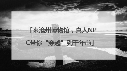 来沧州博物馆，真人NPC带你“穿越”到千年前