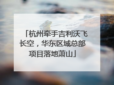 杭州牵手吉利沃飞长空，华东区域总部项目落地萧山
