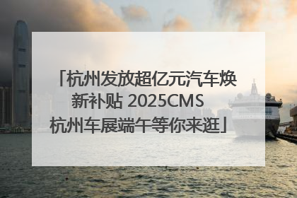 杭州发放超亿元汽车焕新补贴 2025CMS杭州车展端午等你来逛