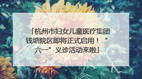 杭州市妇女儿童医疗集团钱塘院区即将正式启用！“六一”义诊活动来啦