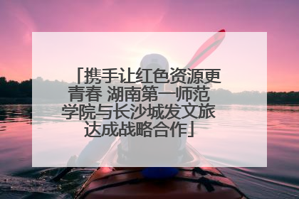 携手让红色资源更青春 湖南第一师范学院与长沙城发文旅达成战略合作