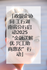 政银企协同 工行湖南省分行启动2025“金融送解优 兴工助商惠农”行动