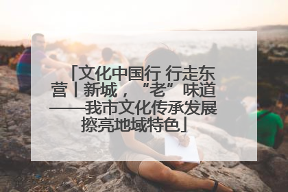 文化中国行 行走东营丨新城，“老”味道——我市文化传承发展擦亮地域特色