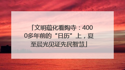 文明蕴化看陶寺：4000多年前的“日历”上，夏至晨光见证先民智慧