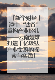 新华财经丨滇中“钛谷”重构产业经纬——云南楚雄打造千亿级钛产业集群的探索与实践