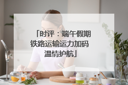 时评：端午假期铁路运输运力加码 温情护航