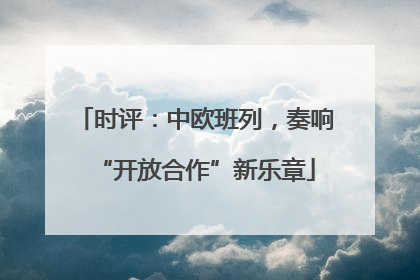 时评：中欧班列，奏响“开放合作”新乐章