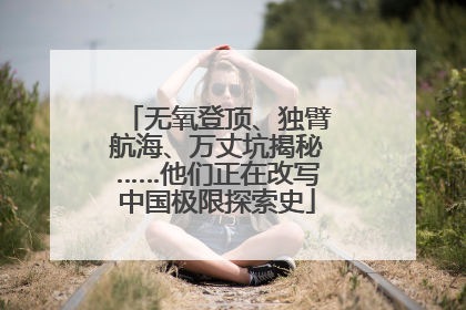无氧登顶、独臂航海、万丈坑揭秘……他们正在改写中国极限探索史