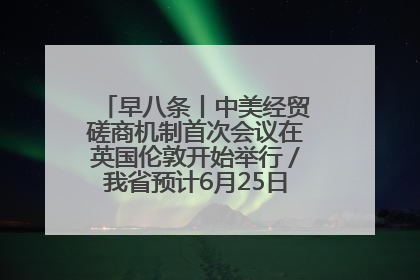 早八条丨中美经贸磋商机制首次会议在英国伦敦开始举行／我省预计6月25日公布高考成绩与录取最低控制分数线
