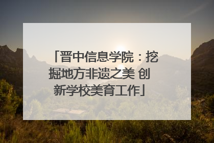 晋中信息学院：挖掘地方非遗之美 创新学校美育工作