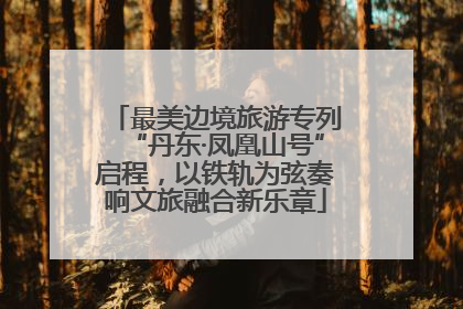 最美边境旅游专列“丹东·凤凰山号”启程，以铁轨为弦奏响文旅融合新乐章