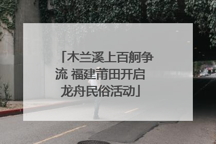 木兰溪上百舸争流 福建莆田开启龙舟民俗活动