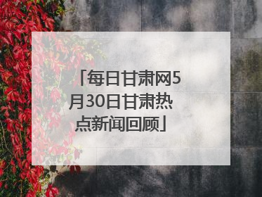 每日甘肃网5月30日甘肃热点新闻回顾