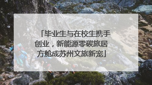 毕业生与在校生携手创业，新能源零碳旅居方舱成苏州文旅新宠