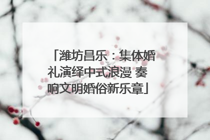 潍坊昌乐：集体婚礼演绎中式浪漫 奏响文明婚俗新乐章