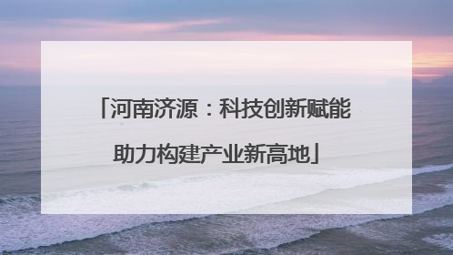 河南济源：科技创新赋能 助力构建产业新高地
