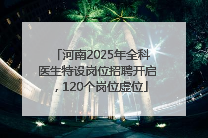 河南2025年全科医生特设岗位招聘开启，120个岗位虚位