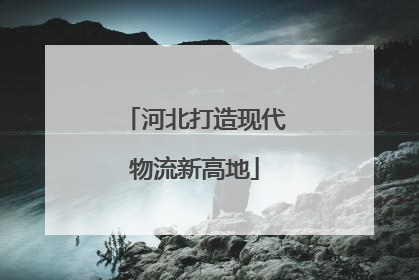 河北打造现代物流新高地
