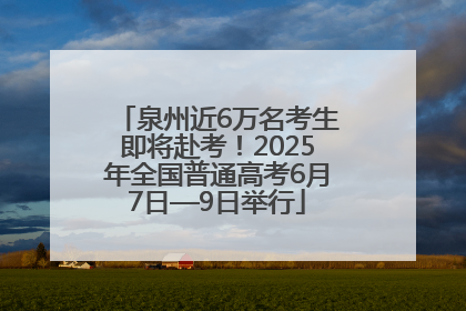 泉州近6万名考生即将赴考！2025年全国普通高考6月7日—9日举行