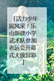 活力少年展风采！乐山新建小学武术队参加老运会开幕式大放异彩