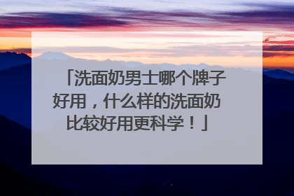 洗面奶男士哪个牌子好用，什么样的洗面奶比较好用更科学！