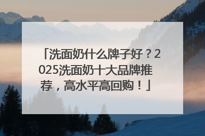 洗面奶什么牌子好？2025洗面奶十大品牌推荐，高水平高回购！