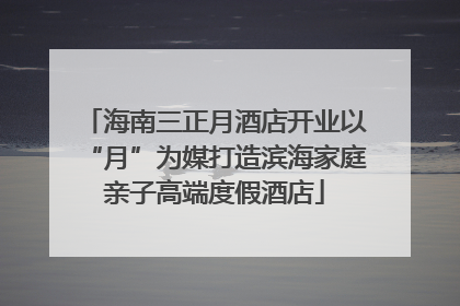 海南三正月酒店开业以“月”为媒打造滨海家庭亲子高端度假酒店