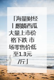 海量财经丨麒麟西瓜大量上市价格下跌 市场零售价低至1.3元/斤