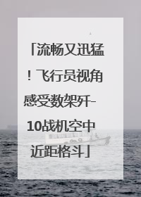流畅又迅猛！飞行员视角感受数架歼-10战机空中近距格斗