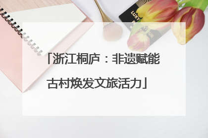 浙江桐庐：非遗赋能古村焕发文旅活力