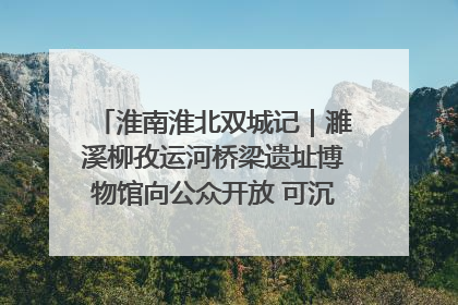 淮南淮北双城记｜濉溪柳孜运河桥梁遗址博物馆向公众开放 可沉浸式触摸历史