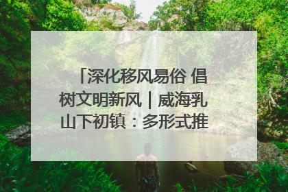深化移风易俗 倡树文明新风｜威海乳山下初镇：多形式推进移风易俗 共筑文明和谐新风尚