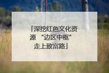 深挖红色文化资源 “边区中枢”走上致富路